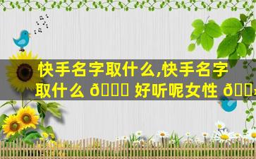 快手名字取什么,快手名字取什么 🐅 好听呢女性 🌻